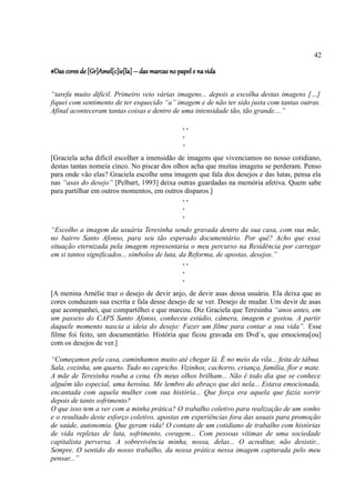 42

#Das cores de [Gr]Amel[c]ie[la] – das marcas no papel e na vida

“tarefa muito difícil. Primeiro veio várias imagens... depois a escolha destas imagens […]
fiquei com sentimento de ter esquecido “a” imagem e de não ter sido justa com tantas outras.
Afinal aconteceram tantas coisas e dentro de uma intensidade tão, tão grande....”

                                                  ..
                                                  .
                                                  .
[Graciela acha difícil escolher a imensidão de imagens que vivenciamos no nosso cotidiano,
destas tantas nomeia cinco. No piscar dos olhos acha que muitas imagens se perderam. Penso
para onde vão elas? Graciela escolhe uma imagem que fala dos desejos e das lutas, pensa ela
nas “asas do desejo” [Pelbart, 1993] deixa outras guardadas na memória afetiva. Quem sabe
para partilhar em outros momentos, em outros disparos.]
                                             ..
                                             .
                                             .
“Escolho a imagem da usuária Teresinha sendo gravada dentro da sua casa, com sua mãe,
no bairro Santo Afonso, para seu tão esperado documentário. Por quê? Acho que essa
situação eternizada pela imagem representaria o meu percurso na Residência por carregar
em si tantos significados... símbolos de luta, da Reforma, de apostas, desejos.”
                                                ..
                                                .
                                                .
[A menina Amélie traz o desejo de devir anjo, de devir asas dessa usuária. Ela deixa que as
cores conduzam sua escrita e fala desse desejo de se ver. Desejo de mudar. Um devir de asas
que acompanhei, que compartilhei e que marcou. Diz Graciela que Teresinha “anos antes, em
um passeio do CAPS Santo Afonso, conheceu estúdio, câmera, imagem e gostou. A partir
daquele momento nascia a ideia do desejo: Fazer um filme para contar a sua vida”. Esse
filme foi feito, um documentário. História que ficou gravada em Dvd´s, que emociona[ou]
com os desejos de ver.]

“Começamos pela casa, caminhamos muito até chegar lá. É no meio da vila... feita de tábua.
Sala, cozinha, um quarto. Tudo no capricho. Vizinhos, cachorro, criança, família, flor e mate.
A mãe de Teresinha rouba a cena. Os meus olhos brilham... Não é todo dia que se conhece
alguém tão especial, uma heroína. Me lembro do abraço que dei nela... Estava emocionada,
encantada com aquela mulher com sua história... Que força era aquela que fazia sorrir
depois de tanto sofrimento?
O que isso tem a ver com a minha prática? O trabalho coletivo para realização de um sonho
e o resultado deste esforço coletivo, apostas em experiências fora das usuais para promoção
de saúde, autonomia. Que geram vida! O contato de um cotidiano de trabalho com histórias
de vida repletas de luta, sofrimento, coragem... Com pessoas vítimas de uma sociedade
capitalista perversa. A sobrevivência minha, nossa, delas... O acreditar, não desistir...
Sempre. O sentido do nosso trabalho, da nossa prática nessa imagem capturada pelo meu
pensar...”
 