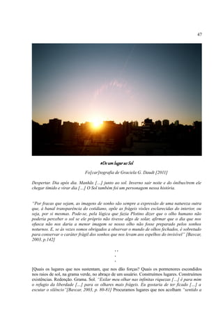 47




                                     #De um lugar ao Sol
                            Fo[car]tografia de Graciela G. Daudt [2011]

Despertar. Dia após dia. Manhãs […] junto ao sol. Inverno sair noite e do ônibus/trem ele
chegar tímido e virar dia […] O Sol também foi um personagem nessa história.


“Por fracas que sejam, as imagens de sonho são sempre a expressão de uma natureza outra
que, à banal transparência do cotidiano, opõe as frágeis visões esclarecidas do interior, ou
seja, por si mesmas. Pode-se, pela lógica que fazia Plotino dizer que o olho humano não
poderia perceber o sol se ele próprio não tivesse algo de solar, afirmar que o dia que nos
ofusca não nos daria a menor imagem se nosso olho não fosse preparado pelos sonhos
noturnos. E, se às vezes somos obrigados a observar o mundo de olhos fechados, é sobretudo
para conservar o caráter frágil dos sonhos que nos levam aos espelhos do invisível” [Bavcar,
2003, p.142]

                                             ..
                                             .
                                             .
[Quais os lugares que nos sustentam, que nos dão forças? Quais os pormenores escondidos
nos raios de sol, na grama verde, no abraço de um usuário. Construímos lugares. Construímos
existências. Redenção. Grama. Sol. “Exilar meu olhar nas infinitas riquezas […] é para mim
o refugio da liberdade […] para os olhares mais frágeis. Eu gostaria de ter ficado […] a
escutar o silêncio”[Bavcar, 2003, p. 80-81] Procuramos lugares que nos acolham “sentido a
 