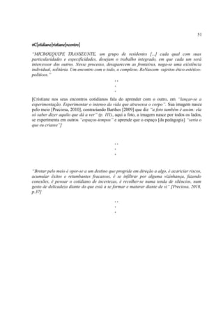 51

#C[otidiano]ristiane[ncontro]
“MICROEQUIPE TRANSEUNTE, um grupo de residentes [...] cada qual com suas
particularidades e especificidades, desejam o trabalho integrado, em que cada um será
intercessor dos outros. Nesse processo, desaparecem as fronteiras, nega-se uma existência
individual, solitária. Um encontro com o todo, o complexo. ReNascem sujeitos ético-estético-
políticos.”
                                             ..
                                             .
                                             .
[Cristiane nos seus encontros cotidianos fala do aprender com o outro, em “lançar-se a
experimentação. Experimentar o intenso da vida que atravessa o corpo”. Sua imagem nasce
pelo meio [Preciosa, 2010], contrariando Barthes [2009] que diz “a foto também é assim: ela
só saber dizer aquilo que dá a ver” (p. 111), aqui a foto, a imagem nasce por todos os lados,
se experimenta em outros “espaços-tempos” e aprende que o espaço [da pedagogia] “seria o
que eu criasse”]


                                             ..
                                             .
                                             .


“Brotar pelo meio é opor-se a um destino que progride em direção a algo, é acariciar riscos,
acumular êxitos e retumbantes fracassos, é se infiltrar por alguma vizinhança, fazendo
conexões, é povoar o cotidiano de incertezas, é recolher-se numa tenda de silêncios, num
gesto de delicadeza diante do que está a se formar e maturar diante de si” [Preciosa, 2010,
p.37]
                                             ..
                                             .
                                             .
 