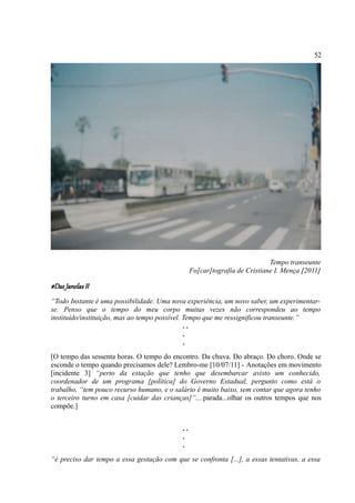 52




                                                                            Tempo transeunte
                                                 Fo[car]tografia de Cristiane I. Mença [2011]

#Das Janelas II
“Todo Instante é uma possibilidade. Uma nova experiência, um novo saber, um experimentar-
se. Penso que o tempo do meu corpo muitas vezes não correspondeu ao tempo
instituído/instituição, mas ao tempo possível. Tempo que me ressignificou transeunte.”
                                               ..
                                               .
                                               .
[O tempo das sessenta horas. O tempo do encontro. Da chuva. Do abraço. Do choro. Onde se
esconde o tempo quando precisamos dele? Lembro-me [10/07/11] - Anotações em movimento
[incidente 3] “perto da estação que tenho que desembarcar avisto um conhecido,
coordenador de um programa [política] do Governo Estadual, pergunto como está o
trabalho, “tem pouco recurso humano, e o salário é muito baixo, sem contar que agora tenho
o terceiro turno em casa [cuidar das crianças]”....parada...olhar os outros tempos que nos
compõe.]


                                            ..
                                            .
                                            .
“é preciso dar tempo a essa gestação com que se confronta [...], a essas tentativas, a essa
 