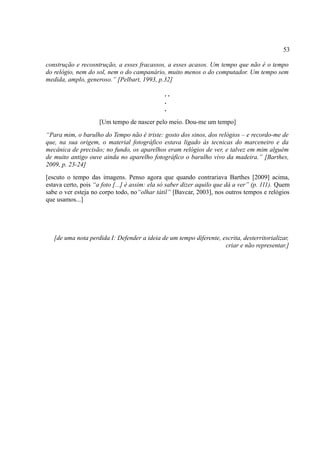 53

construção e recosntrução, a esses fracassos, a esses acasos. Um tempo que não é o tempo
do relógio, nem do sol, nem o do campanário, muito menos o do computador. Um tempo sem
medida, amplo, generoso.” [Pelbart, 1993, p.32]

                                              ..
                                              .
                                              .
                     [Um tempo de nascer pelo meio. Dou-me um tempo]
“Para mim, o barulho do Tempo não é triste: gosto dos sinos, dos relógios – e recordo-me de
que, na sua origem, o material fotográfico estava ligado às tecnicas do marceneiro e da
mecânica de precisão; no fundo, os aparelhos eram relógios de ver, e talvez em mim alguém
de muito antigo ouve ainda no aparelho fotográfico o barulho vivo da madeira.” [Barthes,
2009, p. 23-24]
[escuto o tempo das imagens. Penso agora que quando contrariava Barthes [2009] acima,
estava certo, pois “a foto [...] é assim: ela só saber dizer aquilo que dá a ver” (p. 111). Quem
sabe o ver esteja no corpo todo, no“olhar tátil” [Bavcar, 2003], nos outros tempos e relógios
que usamos...]




   [de uma nota perdida I: Defender a ideia de um tempo diferente, escrita, desterritorializar,
                                                                    criar e não representar.]
 