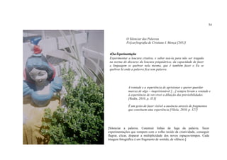 54



             O Silenciar das Palavras
             Fo[car]tografia de Cristiane I. Mença [2011]


 #Das Experimentações
 Experimentar a loucura criativa, e saber usá-la para não ser tragada
 na norma do discurso da loucura psiquiátrica; da capacidade de fazer
 a linguagem se quebrar nela mesma, que é também fazer o Eu se
 quebrar lá onde a palavra fica sem palavra.




               A vontade e a experiência de aprisionar e querer guardar
               marcas de algo – inaprisionável […] sempre levam a vontade e
               à experiência de ver-viver a diluição das previsibilidades.
               [Redin, 2010, p. 353]

               É um gesto de fazer visível a ausência através de fragmentos
               que consituem uma experiência [Vilela, 2010, p. 327]




[Silenciar a palavra. Construir linhas de fuga da palavra. Tecer
experimentações que rompem com o velho tecido da criatividade, conseguir
flagrar, clicar, disparar a multiplicidade dos novos espaços-tempos. Cada
imagem fotográfica é um fragmento de sentido, de silêncio.]
 