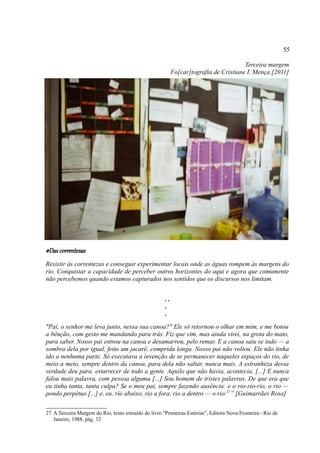 55

                                                                                       Terceira margem
                                                           Fo[car]tografia de Cristiane I. Mença [2011]




#Das correntezas
Resistir às correntezas e conseguir experimentar locais onde as águas rompem às margens do
rio. Conquistar a capacidade de perceber outros horizontes do aqui e agora que comumente
não percebemos quando estamos capturados nos sentidos que os discursos nos limitam.


                                                      ..
                                                      .
                                                      .
"Pai, o senhor me leva junto, nessa sua canoa?" Ele só retornou o olhar em mim, e me botou
a bênção, com gesto me mandando para trás. Fiz que vim, mas ainda virei, na grota do mato,
para saber. Nosso pai entrou na canoa e desamarrou, pelo remar. E a canoa saiu se indo — a
sombra dela por igual, feito um jacaré, comprida longa. Nosso pai não voltou. Ele não tinha
ido a nenhuma parte. Só executava a invenção de se permanecer naqueles espaços do rio, de
meio a meio, sempre dentro da canoa, para dela não saltar, nunca mais. A estranheza dessa
verdade deu para. estarrecer de todo a gente. Aquilo que não havia, acontecia. [...] E nunca
falou mais palavra, com pessoa alguma [...] Sou homem de tristes palavras. De que era que
eu tinha tanta, tanta culpa? Se o meu pai, sempre fazendo ausência: e o rio-rio-rio, o rio —
pondo perpétuo [...] e, eu, rio abaixo, rio a fora, rio a dentro — o rio.27” [Guimarrães Rosa]

27 A Terceira Margem do Rio, texto extraído do livro "Primeiras Estórias", Editora Nova Fronteira - Rio de
   Janeiro, 1988, pág. 32
 