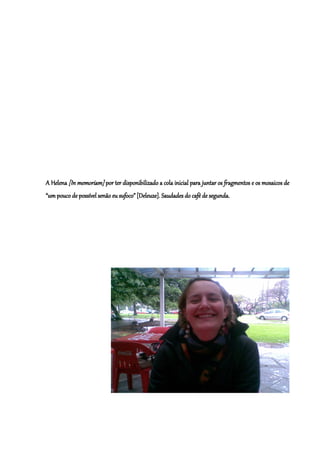 A Helena [In memoriam] por ter disponibilizado a cola inicial para juntar os fragmentos e os mosaicos de
“um pouco de possível senão eu sufoco” [Deleuze]. Saudades do café de segunda.
 
