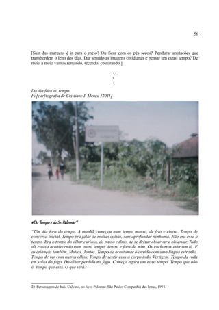 56



[Sair das margens é ir para o meio? Ou ficar com os pés secos? Pendurar anotações que
transbordem o leito dos dias. Dar sentido as imagens cotidianas e pensar um outro tempo? De
meio a meio vamos remando, tecendo, costurando.]
                                                     ..
                                                     .
                                                     .
Do dia fora do tempo
Fo[car]tografia de Cristiane I. Mença [2011]




#Do Tempo e do Sr. Palomar28
“Um dia fora do tempo. A manhã começou num tempo manso, de frio e chuva. Tempo de
conversa inicial. Tempo pra falar de muitas coisas, sem aprofundar nenhuma. Não era esse o
tempo. Era o tempo do olhar curioso, do passo calmo, de se deixar observar e observar. Tudo
ali estava acontecendo num outro tempo, dentro e fora de mim. Os cachorros estavam lá. E
as crianças também. Muitos. Juntos. Tempo de acostumar o ouvido com uma língua estranha.
Tempo de ver com outros olhos. Tempo de sentir com o corpo todo. Vertigem. Tempo da roda
em volta do fogo. Do olhar perdido no fogo. Começa agora um novo tempo. Tempo que não
é. Tempo que está. O que será?”



28 Personagem de Ítalo Calvino, no livro Palomar. São Paulo: Companhia das letras, 1994.
 