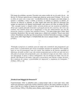 57

[No tempo do cotidiano, encontro. Encontro com outros modos de ver, de sentir, de ser ... de
devires. Sr Palomar gosta de usar o tempo para observar, assim como Cristiane, “de ver com
os olhos, de sentir com o corpo todo”, no [des]foco da foto, da imagem, esse outro tempo. A
mistura: o caminhar, a terra, o asfalto, as árvores, as culturas, as crianças, os adultos...Sr.
Palomar ao observar os planetas, ao olhar Jupiter pela lente dos olhos do telescopio fica
sempre na expectativa de alguma transformação, mas cansa-se de olhar no tempo do olho,
“Não consegue manter a imagem nítida: necessita fechar por um momento as pálpebras,
deixar que a pupila ofuscada reencontre a percepção precisa dos contornos, das cores, das
sombras, mas também deixar que a imaginação se livre dos embaciamentos que não lhe
pertencem, renuncie a ostentar uma sabedoria livresca.” Um outro tempo para o olhar. [des]
contornar, [des]colorir. Dar um outro tempo para o olha[vive]r cotidiano. Pensar uma outra
cultura. Desenbaciar um olhar que não nos pertence. Construir barricadas no tempo, conseguir
nesse nosso olhar frágil flagrar a multiplicidade dos novos espaços-tempos - Pelbart, 1993,
p.39;45.]
                                              ..
                                              .
                                              .
"O desafio é propiciar as condições para um tempo não controlavél, não programavél, que
possa trazer o acontecimento que nossas tecnologias insistem em neutralizar. Pois importa,
tanto no caso do pensamento como da criação, mas também no da loucura, guardada as
diferenças, de poder acolher o que não estamos preparados para acolher, por que este novo
não pode ser previsto nem programado, pois é da ordem do tempo em sua vinda, e não em
sua antecipação. É quase o esforço inimaginável, não da abolição do tempo, mas de sua
doação. Não libertar-se do tempo, como quer a tecnociência, mas libertar o tempo, devolver-
lhe a potência do começo, a possibilidade do impossível, o surgimento do insurgente..."
[Pelbart, 1993, p. 36]


                                               ..
                                               .
                                               .




[#Linhas de uma Pedagogia dos Pormenores III
Experimentação. Abrir as pálpebras para o espaço-tempo onde se nasce pelo meio, onde
aquilo que queremos é aquilo que criamos. Silenciar a palavra, dar outros sentidos ao corpo. Ir
para o meio do rio e fechar as janelas do impossível. Criar é resistir. Deixar que um fio de
vento [Calvino, 1994, p. 10] aflore outros olhares, outros tempos.]
 