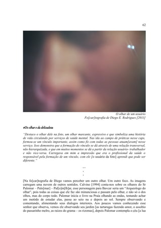 62




                                                                     O olhar de um usuário
                                              Fo[car]tografia de Diego E. Rodrigues [2011]


#Do olhar e da delicadeza
“Destaco o olhar dele na foto, um olhar marcante, expressivo e que simboliza uma história
de vida circulando por serviços de saúde mental. Nas ida ao campo de práticas nesse caps,
formou-se um vínculo importante, assim como fiz com todas as pessoas atuam[avam] nesse
serviço. Isso demonstra que a formação do vínculo se dá através de uma relação transversal,
não hierarquizada, e que em muitos momentos se dá a partir da relação usuário- trabalhador
e não vice-versa. Carregava em mim a impressão que era o profissional da saúde o
responsável pela formação de um vínculo, com ele [o usuário da foto] aprendi que pode ser
diferente.”
                                            ..
                                            .
                                            .
[Na fo[car]tografia de Diego vamos perceber um outro olhar. Um outro foco. As imagens
carregam uma nuvem de outros sentidos. Calvino [1994] conta-nos sobre os olhares do Sr
Palomar – Palo[mar] – Pal[o]m[lh]ar, esse personagem para Bavcar seria um “Arqueologo do
olhar”, pois todas as coisas que ele faz são minunciosas e passam pelo olhar, e não só o dos
olhos, mas do corpo todo. Palomar inicia o livro na Praia olhando as ondas, tentando achar
um metódo de estudar elas, passa ao seio nu e depois ao sol. Sempre observando e
comentando, alimentando seus dialogos interiores. Aos poucos vamos conhecendo esse
senhor que observa, vemos ele observando seu jardim [as tartarugas fazendo amor, o assobio
do passarinho melro, as raizes do grama – os rizomas], depois Palomar contempla o céu [a lua
 