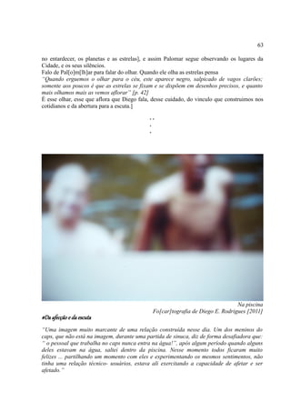 63

no entardecer, os planetas e as estrelas], e assim Palomar segue observando os lugares da
Cidade, e os seus silêncios.
Falo de Pal[o]m[lh]ar para falar do olhar. Quando ele olha as estrelas pensa
“Quando erguemos o olhar para o céu, este aparece negro, salpicado de vagos clarões;
somente aos poucos é que as estrelas se fixam e se dispõem em desenhos precisos, e quanto
mais olhamos mais as vemos aflorar” [p. 42]
É esse olhar, esse que aflora que Diego fala, desse cuidado, do vinculo que construimos nos
cotidianos e da abertura para a escuta.]
                                            ..
                                            .
                                            .




                                                                               Na piscina
                                             Fo[car]tografia de Diego E. Rodrigues [2011]
#Da afecção e da escuta
“Uma imagem muito marcante de uma relação construída nesse dia. Um dos meninos do
caps, que não está na imagem, durante uma partida de sinuca, diz de forma desafiadora que:
“ o pessoal que trabalha no caps nunca entra na água!”, após algum período quando alguns
deles estavam na água, saltei dentro da piscina. Nesse momento todos ficaram muito
felizes ... partilhando um momento com eles e experimentando os mesmos sentimentos, não
tinha uma relação técnico- usuários, estava ali exercitando a capacidade de afetar e ser
afetado.”
 