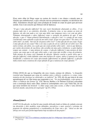 64

[Esse outro olhar de Diego segue na costura do vinculo e nos chama a atenção para as
relações que estabelecemos, e que a afecção está nos pormenores rompidos, no desofuscar dos
olhos. Entendemos afecção aqui como produção de sentido no corpo de quem quer provocar
sentido. Esse é um conceito que Deleuze relê de Spinoza.]

“O que é uma afecção (affectio)? Eu vejo vocês literalmente abaixando os olhos... E no
entanto tudo isto é, ao contrário, divertido. À primeira vista, se nos atemos ao texto de
Spinoza, ela não tem nada a ver com uma idéia, mas tampouco tem a ver com um afeto.
Tínhamos determinado o afeto [affectus] como a variação da potência de agir. E uma
afecção, o que é? Numa primeira determinação, a afecção é isto: é o estado de um corpo
considerado como sofrendo a ação de um outro corpo. O que isso quer dizer? "Eu sinto o sol
sobre mim", ou então, "um raio de sol pousa sobre você": é uma afecção do seu corpo. O que
é uma afecção do seu corpo? Não o sol, mas a ação do sol ou o efeito do sol sobre você. Em
outros termos, um efeito, ou a ação que um corpo produz sobre outro - note-se que Spinoza,
por razões decorrentes de sua física, não acredita em uma ação à distância: a ação implica
sempre um contato - é uma mistura de corpos. A afecção [affectio] é uma mistura de dois
corpos, um corpo que se diz agir sobre outro, e um corpo que recolhe o traço do primeiro.
Toda mistura de corpos será chamada de afecção. Spinoza conclui a partir disso que a
afecção [affectio], sendo definida como uma mistura de corpos, indica a natureza do corpo
modificado, a natureza do corpo afeccionado [affectionné] ou afetado [affecté]; a afecção
indica muito mais a natureza do corpo afetado do que a natureza do corpo afetante.” 31

                                                ..
                                                .
                                                .

[Vilela [2010] diz que as fotografias são ecos visuais, começo do silêncio, “a fotografia
constitui uma linguagem que surge do combate entre o silêncio, a palavra e o corpo, como
tentativa de dar presença ao silenciado e ao indizível” [p. 329], diz ela que trata-se de uma
aprendizagem do ver. Que temos que reaprender a ver, “ver em profundidade, e não apenas a
olhar a evidência das formas”[p. 329]. Bavcar, Barthes e Sr Palomar [Calvino] concordam
com a construção desse outro olhar, sentem-se contemplados com o que Vilela fala, diz ela
que nesse território do invisível “o olhar surge como uma escuta...o olhar é uma abertura
táctil do mundo; uma forma de respiração” [p.331; 335].]

                                                ..
                                                .
                                                .

#Pensam[v]entos 8
[14/07/11] Da afecção: no final de uma reunião delicada [onde as linhas de cuidado estavam
em discussão e dois modelos eram debatidos, prevaleceu o mais sensível e próximo da
proposta da reforma psiquiátrica] a coordenadora do Caps vem e diz: “deixa eu dar um
abraço em vocês pois foram importantes hoje na defesa de um projeto”.


31 [Disponível em http://www.webdeleuze.com/php/texte.php?cle=194&groupe=Spinoza&langue=5 Acesso
   em 27/07/11]
 