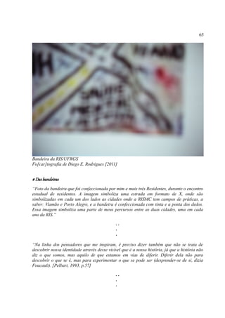 65




Bandeira da RIS/UFRGS
Fo[car]tografia de Diego E. Rodrigues [2011]


# Das bandeiras
“Foto da bandeira que foi confeccionada por mim e mais três Residentes, durante o encontro
estadual de residentes. A imagem simboliza uma estrada em formato de X, onde são
simbolizadas em cada um dos lados as cidades onde a RISMC tem campos de práticas, a
saber: Viamão e Porto Alegre, e a bandeira é confeccionada com tinta e a ponta dos dedos.
Essa imagem simboliza uma parte de meus percursos entre as duas cidades, uma em cada
ano da RIS.”
                                              ..
                                              .
                                              .

“Na linha dos pensadores que me inspiram, é preciso dizer também que não se trata de
descobrir nossa identidade através desse visível que é a nossa história, já que a história não
diz o que somos, mas aquilo de que estamos em vias de diferir. Diferir dela não para
descobrir o que se é, mas para experimentar o que se pode ser (desprender-se de si, dizia
Foucault). [Pelbart, 1993, p.57]
                                              ..
                                              .
                                              .
 