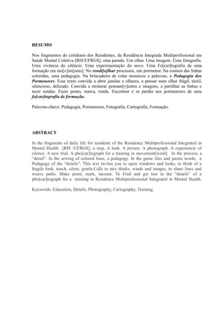 RESUMO

Nos fragmentos do cotidiano dos Residentes, da Residência Integrada Multiprofissional em
Saúde Mental Coletiva [RIS/UFRGS], uma parada. Um olhar. Uma imagem. Uma fotografia.
Uma vivência do silêncio. Uma experimentação do novo. Uma Fo[car]tografia de uma
formação em mo[v]im[ento]. No rendi[o]lhar processos, um pormenor. Na costura das linhas
coloridas, uma pedagogia. Na brincadeira de colar mosaicos e palavras, a Pedagogia dos
Pormenores. Esse texto convida a abrir janelas e olhares, a pensar num olhar frágil, táctil,
silencioso, delicado. Convida a misturar pensam[v]entos e imagens, a partilhar as linhas e
tecer sendas. Fazer ponto, marca, renda. Encontrar e se perder nos pormenores de uma
fo[car]tografia de formação.

Palavras-chave: Pedagogia, Pormenores, Fotografia, Cartografia, Formação.




ABSTRACT

In the fragments of daily life for residents of the Residence Multiprofessional Integrated in
Mental Health [RIS /UFRGS], a stop. A look. A picture. A photograph. A experiencie of
silence. A new trial. A pho[car]tograph for a training in movement[wind]. In the process, a
“detail”. In the sewing of colored lines, a pedagogy. In the game tiles and pastin words, a
Pedagogy of the “details”. This text invites you to open windows and looks, to think of a
fragile look, touch, silent, gentle.Calls to mix thinks, winds and images, to share lines and
weave paths. Make point, mark, income. To Find and get lost in the “details” of a
pho[car]tograph for a training in Residence Multiprofessional Integrated in Mental Health.

Keywords: Education, Details, Photography, Cartography, Training.
 