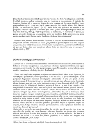66

[Vou-lhes falar de uma dificuldade que vêm nas “pontas dos dedos' e sobe para o corpo todo.
É difícil escrever, analisar momentos que se vivenciou e experimentou. A maioria das
imagens clicadas até o momento dizem do meu processo de formação também, como
pesquisadorcartografo posso me inserir nessa pesquisa intervenção. Como diria Barthes
[2009], “eu participo das figuras” [p. 35]. Sendo assim, fico pensando nos métodos e nas
pesquisas: será que é possível se ausentar para falar? Quanto de um planeta pode entrar por
um olho [Calvino, 1994, p. 40]? Os percursos, as militâncias, os momentos de parada, de
pensar um outro tempo, de se questionar sobre os trabalhos. Todos processos que estou
dentro, que faço parte. Que me parto. Que Parto...Será que faço-me pesquisa?]

“Parto da vida, portanto. Parto na vida. Desta que se coloca a morrer em sua invisibilidade.
Porque sim, as vidas invisíveis são vidas. Que partem do que se imprimi e se dilui, daquilo
que passa e fica, vida feita de restos, permanências e desaparições, das imprescindibilidades
de que são feitas. Elas, sem espetáculo algum, feitas de intempéries que se repetem...”
[Redin, 2010, p. 353]

                                                  ..
                                                  .
                                                  .
[#Linhas de uma Pedagogia dos Pormenores IV
A costura vai se colorindo com outras linhas, com uma delicadeza necessária para sustentar as
linhas do invisível. Nos partos da vida, nas lutas cotidianas é preciso militância para seguir
cantando, seguir tecendo. No olhar que prolonga a escuta. No cuidado e na convivência com o
usuário. Nas pinturas a dedo do vinculo e da afecção.]

“Nunca será o suficiente perguntar a respeito da constituição do olhar: o que é que nos faz
ver? O que é que vemos? Naquilo que vemos, o que nos olha? O que é uma imagem? Estas
perguntas frequentam inúmeras investigações relacionadas à arte em geral, à arte
contemporânea de forma particular e, especificamente, as suas relações com a fotografia.
Bavcar instaura uma arte que revive incessantemente a origem do mundo: FIAT LUX – e das
trevas fez-se a luz. O fotógrafo ilumina, e no caso de Bavcar , a noite é sua cúmplice. Esta
cumplicidade é um ato de amor , uma pulsação de eros como ele mesmo gosta de lembrar .
Inúmeras vezes se refere à máxima lacaniana “amar é dar ao outro o que não se tem”. Ele
oferece a imagem cuja fonte é sua imaginação. Não tendo a luz, tem a iluminação. Suas
lanternas mágicas avançam no infinito da noite, riscando a sensibilidade do filme fotográfico
para atingir a porosidade de nossa pele. Em uma das fotografias em que captura sua casa de
infância à noite, vemos a janela como pupila negra de olho desenhado pelo facho da
lâmpada que ele segura em suas mãos enquanto fotografa. Como não nos sentirmos em
trânsito entre o próximo e o distante quando o que vemos na foto é o próprio enigma da
origem, ponto de fuga obscuro e absoluto que nos interpela com o significado do tempo, da
memória e da morte que espera?
Muitos são os exemplos, em suas fotografias, das carícias que Bavcar faz, com a luz, na
superfície dos detalhes do corpo humano, sobretudo feminino, nas formas dos pequenos
objetos, nos móveis da casa, nas paisagens de sua e de nossas infâncias. Seu foco é o
invisível no visível, é o vazio nas formas palpáveis, é o avesso das imagens dos
sonhos.”[TESSLER, 2003, p.10]32

32Texto Evgen Bavcar em Diagonal, in BAVCAR, Evgen. Memórias do Brasil, 2003.
 