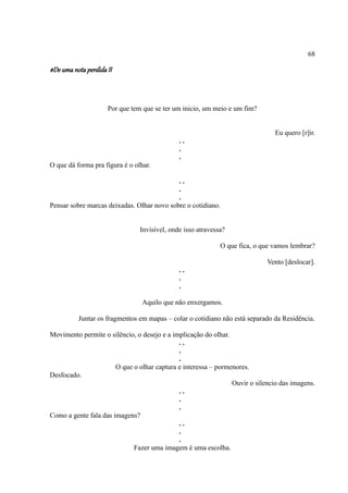 68

#De uma nota perdida II



                     Por que tem que se ter um inicio, um meio e um fim?


                                                                               Eu quero [r]ir.
                                              ..
                                              .
                                              .
O que dá forma pra figura é o olhar.

                                            ..
                                            .
                                            .
Pensar sobre marcas deixadas. Olhar novo sobre o cotidiano.


                                Invisível, onde isso atravessa?

                                                             O que fica, o que vamos lembrar?

                                                                            Vento [deslocar].
                                              ..
                                              .
                                              .

                                 Aquilo que não enxergamos.

          Juntar os fragmentos em mapas – colar o cotidiano não está separado da Residência.

Movimento permite o silêncio, o desejo e a implicação do olhar.
                                             ..
                                             .
                                             .
                       O que o olhar captura e interessa – pormenores.
Desfocado.
                                                                Ouvir o silencio das imagens.
                                             ..
                                             .
                                             .
Como a gente fala das imagens?
                                             ..
                                             .
                                             .
                             Fazer uma imagem é uma escolha.
 