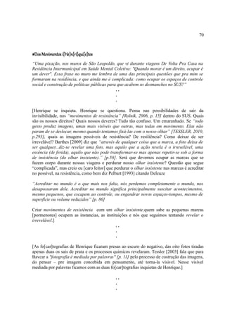 70



#Dos Movimentos i[He]n[ri]qui[e]tos
“Uma pixação, nos muros de São Leopoldo, que vi durante viagens De Volta Pra Casa na
Residência Intermunicipal em Saúde Mental Coletiva: "Quando morar é um direito, ocupar é
um dever". Essa frase no muro me lembra de uma das principais questões que pra mim se
formaram na residência, e que ainda me é complicada: como ocupar os espaços de controle
social e construção de políticas públicas para que acabem os desmanches no SUS?”
                                              ..
                                              .
                                              .

[Henrique se inquieta. Henrique se questiona. Pensa nas possibilidades de sair da
invisibilidade, nos “movimentos de resistência” [Rolnik, 2006, p. 15] dentro do SUS. Quais
são os nossos direitos? Quais nossos deveres? Tudo tão confuso. Um emaranhado. Se “todo
gesto produz imagens, umas mais visíveis que outras, mas todas em movimento. Elas não
param de se deslocar, mesmo quando tentamos fixá-las com o nosso olhar” [TESSLER, 2010,
p.293], quais as imagens possíveis de resistência? De resiliência? Como deixar de ser
irrevelável? Barthes [2009] diz que “através de qualquer coisa que a marca, a foto deixa de
ser qualquer...diz-se revelar uma foto, mas aquilo que a ação revela é o irrevelável, uma
essência (de ferida), aquilo que não pode transformar-se mas apenas repetir-se sob a forma
de insistência (do olhar insistente).” [p.58]. Será que devemos ocupar as marcas que se
fazem corpo durante nossas viagens e perdurar nosso olhar insistente? Questão que segue
“complicada”, mas creio eu [caro leitor] que perdurar o olhar insistente nas marcas é acreditar
no possível, na resistência, como bem diz Pelbart [1993] citando Deleuze

“Acreditar no mundo é o que mais nos falta, nós perdemos completamente o mundo, nos
desapossaram dele. Acreditar no mundo significa principalmente suscitar acontecimentos,
mesmo pequenos, que escapem ao controle, ou engendrar novos espaços-tempos, mesmo de
superfície ou volume reduzidos” [p. 80]

Criar movimentos de resistência com um olhar insistente,quem sabe as pequenas marcas
[pormenores] ocupem as instancias, as instituições e nós que seguimos tentando revelar o
irrevelável.]
                                            ..
                                            .
                                            .

[As fo[car]tografias de Henrique ficaram presas ao escuro do negativo, das oito fotos tiradas
apenas duas os sais de prata e os processos quimicos revelaram. Tessler [2003] fala que para
Bavcar a "fotografia é mediada por palavras" [p. 11] pelo processo de costrução das imagens,
do pensar – pre imagem concebida em pensamento, até torna-la vísivel. Nesse visível
mediada por palavras ficamos com as duas fo[car]tografias inquietas de Henrique.]

                                              ..
                                              .
                                              .
 
