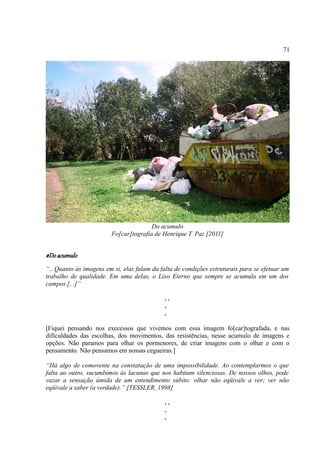 71




                                       Do acumulo
                        Fo[car]tografia de Henrique T. Paz [2011]


#Do acumulo
“...Quanto às imagens em si, elas falam da falta de condições estruturais para se efetuar um
trabalho de qualidade. Em uma delas, o Lixo Eterno que sempre se acumula em um dos
campos [...]”

                                             ..
                                             .
                                             .

[Fiquei pensando nos execessos que vivemos com essa imagem fo[car]tografada, e nas
difículdades das escolhas, dos movimentos, das resistências, nesse acumulo de imagens e
opções. Não paramos para olhar os pormenores, de criar imagens com o olhar e com o
pensamento. Não pensamos em nossas cegueiras.]

“Há algo de comovente na constatação de uma impossibilidade. Ao contemplarmos o que
falta ao outro, sucumbimos às lacunas que nos habitam silenciosas. De nossos olhos, pode
vazar a sensação úmida de um entendimento súbito: olhar não eqüivale a ver; ver não
eqüivale a saber (a verdade).” [TESSLER, 1998]

                                             ..
                                             .
                                             .
 
