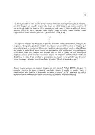 72



“É difícil proceder a uma escolha porque somos intimados a essa proliferação de imagens,
ao devir-imagem do mundo através das telas, ao devir-imagem de nosso universo, à
conversão de tudo em imagem. Ora, exatamente onde tudo é imagem, deixa de haver
imagem, deixa de haver imagem como ilusão, como excessão, como cenário, como
singularidade, como universo paralelo.” [Baudrillard, 2003, p. 89]

                                             ..
                                             .
                                             .
“Há algo que não está nas fotos que eu gostaria de contar sobre o processo de formação: se
eu pudesse fotografar qualquer imagem do processo da residência, bem, a imagem que
fotografaria seria o Movimento. Como não é exatamente fotografável, explico: a Residência
me produz a sensação de estar sempre em movimento, seja movimentos geográficamente
localizáveis, como por exemplo mas viagens para as idas a campo em dois municípios
vizinhos à cidade que moro; seja os deslizes do que sou enquanto trabalhador de saúde. Na
Residência ocorreu de eu produzir e constantemente mudar o que acredito que deva ser
minha formação e atuação como trabalhador de saúde.”[fala/escrita de Henrique]
                                             ..
                                             .
                                             .
[Como ocupar espaços se estamos sempre em movimento? Pelbart [1993] diz que “o
primeiro objetivo de uma verdadeira revolução jamais é mudar o mundo, pura e
simplesmente, mas também, e sobretudo, de mudar o tempo” [p.76], mostra-se necessário
movimentarmos com um outro tempo provocando rachaduras, pequenas marcas.]
 