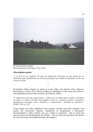 73




De um intervalo no tempo
Fo[car]tografia de Henrique T. Paz [2011]

#Das rachaduras na janela
“[...]a foto de um cemitério, no qual um usuário foi enterrado, em um evento que se
houvessem mais trabalhadores no serviço para efetuar um cuidado de qualidade, talvez não
tivesse ocorrido.”
                                               ..
                                               .
                                               .
[Costuramos muitas imagens na janela de nossos olhos, mas algumas delas racham-se.
Descolorem-se. Ficam vazias. Não de sentidos ou significados. Ficam vazias pelo silêncio e
pela fragilidade de nossos olhares [Vilela, 2010; Bavcar, 2003].]

“[...]fazem-nos tocar um acontecimento: o silêncio de um olhar onde os nomes se declinam
no corpo […] trata-se de olhar uma imagem e nela ver o momento em que se prendeu a
passagem de um tempo, entre a memória e o esquecimento – perdição ou resistência.”
[Vilela, 2010, p. 323]

[Como efetuar esse olhar cuidadoso? Como costurar, recolorir essas fotos rachadas? Esse
menino dos movimentos inquietos, inquietaram, ou desquietaram o pensamento,
desacomodaram os olhos, fizeram com que o tempo se repensasse – não no tempo que
conversávamos nas fo[car]tografias de Cristiane – mas no tempo das rachaduras, das mortes,
do vazio, do excesso, do acumulo de tempo, de imagens.]
 