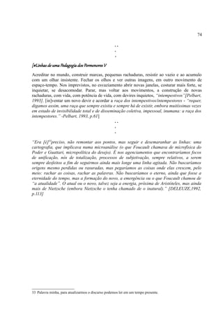 74

                                                    ..
                                                    .
                                                    .

[#Linhas de uma Pedagogia dos Pormenores V
Acreditar no mundo, construir marcas, pequenas rachaduras, resistir ao vazio e ao acumulo
com um olhar insistente. Fechar os olhos e ver outras imagens, em outro movimento de
espaço-tempo. Nos imprevistos, no esvaziamento abrir novas janelas, costurar mais forte, se
inquietar, se desacomodar. Parar, mas voltar aos movimentos, a construção de novas
rachaduras, com vida, com potência de vida, com devires inquietos, “intempestivos”[Pelbart,
1993], [in]ventar um novo devir e acordar a raça dos intempestivos/intempestores - “requer,
digamos assim, uma raça que sempre existiu e sempre há de existir, embora muitíssimas vezes
em estado de invisibilidade total e de disseminação coletiva, impessoal, inumana: a raça dos
intempestores.” -Pelbart, 1993, p.61]
                                              ..
                                              .
                                              .

“Era [é]33preciso, não remontar aos pontos, mas seguir e desemaranhar as linhas: uma
cartografia, que implicava numa microanálise (o que Foucault chamava de microfísica do
Poder e Guattari, micropolítica do desejo). É nos agenciamentos que encontraríamos focos
de unificação, nós de totalização, processos de subjetivação, sempre relativos, a serem
sempre desfeitos a fim de seguirmos ainda mais longe uma linha agitada. Não buscaríamos
origens mesmo perdidas ou rasuradas, mas pegaríamos as coisas onde elas crescem, pelo
meio: rachar as coisas, rachar as palavras. Não buscaríamos o eterno, ainda que fosse a
eternidade do tempo, mas a formação do novo, a emergência ou o que Foucault chamou de
“a atualidade”. O atual ou o novo, talvez seja a energia, próxima de Aristóteles, mas ainda
mais de Nietzsche (embora Nietzsche o tenha chamado de o inatural).” [DELEUZE,1992,
p.113]




33 Palavra minha, para atualizarmos o discurso podemos ler em um tempo presente.
 