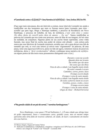 76

#“Caminhando contra o v[L][e]nt[o]”34: Uma Narrativa de So(N[H])o{s} – Sono; Sonhos; SOS; Em NH.

[Faço aqui mais uma pausa, dou um intervalo a costura, nesse intervalo Leonardo nos ajuda a
rendi[o]lhar um dos momentos que mais se fizeram marca [para Leonardo, para mim –
acredito que para Iago, Diego e Henrique também], o processo de Residência em Novo
Hamburgo, o processo de trabalho, de luta, de militância, e“por entre fotos e nomes
/Os olhos cheios de cores/O peito cheio de amores … Eu vou”. Vamos rendil[o]har as
palavras de Leonardo que nos conta esse processo, antes de falar de sua imagem, ele nos situa
da realidade, da conjuntura. Algumas partes de seu escrito foram suprimidas, como vinha
fazendo, mas nesse final de escrita meu poder de síntese está afetado – com certeza pela
marca que essa fala/texto de Leonardo rememora, acredito que vale a pena deixar essa fala do
tamanho que está, se você caro leitor/a já estiver num “esgotamento” de palavras, dê uma
pausa, tome uma água/suco/refri/ceva, pense no lido até agora, rememore marcas de possíveis
militâncias, deixe o “devir revolucionário” aflorar e embarque nessa narrativa de so[nh]os-
em alguns pontos da fala insiro meus pensamentos dialogando com o Léo.]

                                                                           Durante o sono me acordo
                                                                            Quando deito me levanto
                                                                            Em sonhos que são meus
                                                                              Em sonos que são Deus
                                                    Vista do alto a cidade é um bagulho muito doido
                                                                           De noite o mundo é escuro
                                                                      Caminhos, carros, postes, luzes
                                                                               O tempo escorre fundo
                                                                    O tempo é coisa de outro mundo.
                                                    Vista do alto a cidade é um bagulho muito doido
                                                                  De noite cachorros latem no escuro
                                                                     Carinhos, posses, credos, cruzes
                                                                               O tempo escorre junto
                                                                    O tempo é coisa de outro mundo.
                                                                 (Jogos de Amar – Richard Serraria)

                                                     ..
                                                     .
                                                     .

#“Nas grandes cidades de um país tão surreal...”: narrativas hamburguenses .35


       Novo Hamburgo e seus quase 270 mil habitantes […].É uma cidade que abriga lojas
de grifes importantes, bares e restaurantes caros, grandes casas, mas ao mesmo tempo
apresenta uma séria falta de recursos culturais, de saúde, de lazer e saneamento em muitos
dos seus bairros.

34 Música Alegria, Alegria de Caetano Veloso
35 Dedicado às trabalhadoras e trabalhadores, estagiárias e estagiários do CAPSi Saca Aí e do CAPS Santo
   Afonso e aos colegas de “Central” e de “Trensurb” - Leonardo Abib
 