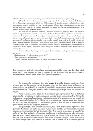 78

Direitos Humanos em Buenos Aires justamente para participar da Conferência […].
        Elisandro deve se lembrar bem de como foi Conferência Extraordinária de Saúde de
Novo Hamburgo. Esvaziada, cheia de CC’s, amigos da gestão, alguns trabalhadores mais
combativos, poucos usuários e 4 ou 5 residentes (perdemos dois grandes parceiros de luta,
Iago e Henrique, pois eles já tinham comprado passagem pra Buenos Aires muito antes de a
gestão marcar a data da Conferência).
        No primeiro dia fizemos cartazes e levamos narizes de palhaço. Seria um protesto
simples e praticamente solitário. Era para abalar e desconcentrar a fala da secretária de
saúde ou do prefeito mesmo. Porém algumas pessoas insistiram (e muito) para não fazermos
tal protesto, alegando que seriamos um alvo fácil e não dialogaríamos com a plenária ali
presente. Já tínhamos sido reprimidos pela gestão, quando a secretária de saúde cogitou de
nos “mandar embora da cidade”, fato que fez com que a coordenação da RIS se reunisse
algumas vezes com a secretária de saúde e depois conosco. Conseguimos fazer barulho e
queríamos mais! Enfim, avaliamos então não fazer nada no primeiro dia e fomos embora
mais cedo.
        Éramos tão conhecidos pelos(as) conselheiros(as) de saúde que muitos vinham nos
perguntar:
“Guris, o que vocês vão aprontar desta vez?”
“Hoje vocês estão muito quietos!”
“Alguma coisa vai acontecer ainda, to vendo pela cara de vocês...”
        […]
                                             ..
                                             .
                                             .
[As experiências, a afecção costurada no nosso corpo se rendilha nos corpos dos olhos, não é
uma marca [punctum]que se lava e esquece. É um pormenor que permanece após o
esvaziamento, a costura acaba, mas a linha une os fragmentos.]
                                             ..
                                             .
                                             .
        No segundo dia resolvemos fazer uma moção de repúdio à gestão municipal. Então
fizemos uma moção com um tom de denúncia frente aos fatos ocorridos e colocando em
pauta a defesa do SUS público, estatal e de qualidade, com garantias de serviço para os(as)
trabalhadores(as). Uma pena que não tenho a moção aqui comigo, senão eu anexaria ao
relato.
        Feita a moção, fomos atrás das 8 assinaturas que precisávamos. Nós já tínhamos
duas (minha e de Elisandro) e daí começamos a contar junto com nosso colega Dieguinho
(não estava enquanto delegado) quem poderia nos apoiar. Conversamos com um usuário do
CAPSi e uma trabalhadora do CAPSi que era bem combatente e estava lado a lado conosco
na luta. Ao todo conseguimos 12 assinaturas, quatro a mais do que o necessário. Era
praticamente metade dos delegados presentes.
        Eis que chega a hora de lerem as moções para serem aprovadas ou reprovadas pela
plenária. Mostramos ao gestor da saúde mental nossa escrita e ele ficou muito assustado
quando colocamos em caráter de denuncia o fato de a secretária de saúde ter pedido “as
cabeças” de dois residentes. Discutimos rapidamente se colocaríamos ou não essa parte,
pois de resto estava consensualizado. Aproveitamos que vários pedidos de moções não
estavam com as assinaturas necessárias para serem levadas a votação e então a secretária
de saúde chega e fala que somente as moções com o numero de 8 assinaturas prévias
 