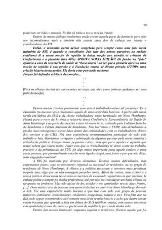 79

poderiam ser lidas e votadas. No fim só tinha a nossa moção (risos)!
        Depois de muito diálogo resolvemos então cortar aquela parte da denúncia para não
nos incomodarmos mais e também não causar tanta dor de cabeça aos tutores e
coordenadores da RIS.
        Então, o momento quero deixar congelado para sempre como uma foto nesta
trajetória de RIS, é quando o conselheiro Jair (um dos nossos parceiros no embate
cotidiano) lê a nossa moção de repúdio (a única moção que atendia os critérios da
Conferência) e a plenária (uns 60%) APROVA NOSSA MOÇÃO! De fundo, na “foto”
aparece a cara da secretária de saúde de “boca aberta” ao ver que a plenária aprovou uma
moção de repúdio à sua gestão e à Fundação estatal de direito privado (FEDP), uma
criação bizarra dessa gestão. Ela devia estar pensando na hora:
Porque fui defender a leitura das moções...
                                              ..
                                              .
                                              .
[Para os olhares atentos aos pormenores no mapa que abre essas costuras podemos ver uma
parte da moção]
                                              ..
                                              .
                                              .
        Demos muitas risadas juntamente com os(as) trabalhadores(as) ali presentes. Eu e
Elisandro (tu mesmo cara) chamamos aquilo de uma despedida honrosa. A partir dali nossa
tarefa em defesa do SUS e da classe trabalhadora tinha terminado em Novo Hamburgo.
Ficará para o resto da história a relatoria dessa Conferência Extraordinária de Saúde de
Novo Hamburgo e na parte das moções estará lá nosso texto, assinado pelo Coletivo Gaúcho
de Residentes e Fórum Nacional de Residentes. Não barramos a FEDP, não derrubamos a
gestão, mas conseguimos travar lutas dentro das comunidades, com os trabalhadores, dentro
dos serviços e do CMS. Foi uma experiência recompensadora participar de todo este
trabalho e luta. Ganhamos o respeito e admiração de algumas pessoas pela nossa ousadia e
articulação política. Conquistamos pequenas coisas, mas que para aqueles e aquelas que
lutam sabem que valem muito. Fazer com que os trabalhadores se desse conta do trabalho
precário e da privatização do SUS, foi algo muito importante para aquele cenário e para
essas pessoas, que provavelmente estarão mais ligadas daqui para frente e por que não dizer,
mais engajadas também?
        A RIS foi marcante por diversos elementos. Tivemos muitas dificuldades, mas
enfrentamos juntos, seja no movimento regional ou nacional de residentes, ou no grupo de
residentes de Novo Hamburgo. A clínica e a política passaram a conviver mais próximas
naquele ano, algo que eu não conseguia perceber antes. Afinal de contas, nem a clínica e
nem a política dissociadas resolverão as mazelas da sociedade capitalista em que vivemos. O
embate político sempre foi minha preferência, até por não me considerar um baita clínico ou
terapeuta ou professor. Mas não deixei de ler, estudar e me aprofundar nessas duas frentes,
[…]. Devo muita coisa às pessoas com quem trabalhei e convivi em Novo Hamburgo durante
a RIS. Foi uma experiência muito bacana a que tive com todo este grupo de pessoas
(usuários, familiares, trabalhadores, residentes, estagiários, nativos e etc). Fico feliz que na
RIS pude seguir construindo coletivamente meu devir revolucionário e acho que dentre tantas
coisas bacanas que aprendi, a luta em defesa do SUS (público, estatal, com acesso universal
e de qualidade) é uma das marcas que levarei da residência para toda minha vida.
        Dentro das nossas limitações enquanto sujeitos e residentes, fizemos aquilo que foi
 