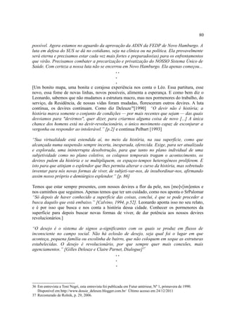 80

possível. Agora estamos no aguardo da aprovação da ADIN da FEDP de Novo Hamburgo. A
luta em defesa do SUS se dá no cotidiano, seja na clínica ou na política. Ela provavelmente
será eterna e precisamos estar cada vez mais fortes e preparados(as) para os enfrentamentos
que virão. Precisamos combater a precarização e privatização do NOSSO Sistema Único de
Saúde. Com certeza a nossa luta não se encerrou em Novo Hamburgo. Ela apenas começou...
                                             ..
                                             .
                                             .
[Um bonito mapa, uma bonita e corajosa experiência nos conta o Léo. Essa partitura, esse
novo, essa fome de novas linhas, novos possíveis, alimenta a esperança. E como bem diz o
Leonardo, sabemos que não mudamos a estrutura macro, mas nos pormenores do trabalho, do
serviço, da Residência, de nossas vidas foram mudadas, floresceram outros devires. A luta
contínua, os devires continuam. Como diz Deleuze36[1990] “O devir não é história; a
história marca somente o conjunto de condições — por mais recentes que sejam — das quais
desviamos para "devirmos", quer dizer, para criarmos alguma coisa de novo [...] A única
chance dos homens está no devir-revolucionário, o único movimento capaz de esconjurar a
vergonha ou responder ao intolerável.” [p.2] e continua Pelbart [1993]

“Sua virtualidade está estendida aí, no meio da história, na sua superfície, como que
alcançada numa suspensão sempre incerta, inesperada, oferecida. Exige, para ser atualizada
e explorada, uma ininterrupta desobstrução, para que tanto no plano individual de uma
subjetividade como no plano coletivo, os colapsos temporais tragam o acontecimento, os
devires pulem da história e se multipliquem, os espaços-tempos heterogêneos proliferem. E
isto para que atinjam o esplendor que lhes permita alterar o curso da história, mas sobretudo
inventar para nós novas formas de viver, de subjeti-var-nos, de insubordinar-nos, afirmando
assim nosso próprio e demiúrgico esplendor.” [p. 86]

Temos que estar sempre presentes, com nossos devires a flor da pele, nos [mo]v[im]entos e
nos caminhos que seguimos. Apenas temos que ter um cuidado, como nos aponta o SrPalomar
“Só depois de haver conhecido a superfície das coisas, conclui, é que se pode proceder a
busca daquilo que está embaixo.” [Calvino, 1994, p.52]. Leonardo aponta isso no seu relato,
e é por isso que busca e nos conta a história dessa cidade. Conhecer os pormenores da
superfície para depois buscar novas formas de viver, de dar potência aos nossos devires
revolucionários.]

“O desejo é o sistema de signos a-significantes com os quais se produz em fluxos de
inconsciente no campo social. Não há eclosão de desejo, seja qual foi o lugar em que
aconteça, pequena família ou escolinha de bairro, que não coloquem em xeque as estruturas
estabelecidas. O desejo é revolucionário, por que sempre quer mais conexões, mais
agenciamentos.” [Gilles Deleuze e Claire Parnet, Dialogue] 37
                                            ..
                                            .
                                            .



36 Em entrevista a Toni Negri, esta entrevista foi publicada em Futur antérieur, Nº 1, primavera de 1990.
   Disponível em http://www.dossie_deleuze.blogger.com.br/ Último acesso em 24/12/2011
37 Recosturado de Rolnik, p. 29, 2006.
 