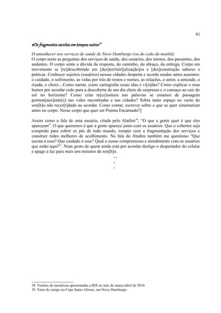 81

#De fragmentos escritos em tempos outros 38
O amanhecer nos serviços de saúde de Novo Hamburgo (ou do cedo da manhã)
O corpo sente as perguntas dos serviços de saúde, dos usuários, dos tutores, dos passantes, dos
andantes. O corpo sente a dúvida da resposta, do caminho, do abraço, da entrega. Corpo em
movimento se [re]descobrindo em [des]territóri[alização]os e [des]construção saberes e
práticas. Conhecer sujeitos (usuários) nessas cidades desperta e acorda sendas antes ausentes:
o cuidado, o sofrimento, as vidas por trás de rostos e nomes, as relações, o amor, a amizade, a
risada, o choro....Como narrar, como cartografar essas idas e vi[n]das? Como explicar o mau
humor por acordar cedo para a descoberta de um dia cheio de surpresas e o cansaço ao cair do
sol no horizonte? Como criar te[ce]ssitura nas palavras se estamos de passagem
perman[aus]ente[s] nas vidas encontradas e nas cidades? Sobra tanto espaço no vazio do
son[h]o não recor[t]dado ao acordar. Como contar, escrever sobre o que se quer sistematizar
antes no corpo. Nesse corpo que quer ser Poema Encarnado?]

Assim como a fala de uma usuária, citada pelo Aladim39, “O que a gente quer é que eles
apareçam”. O que queremos é que a gente aparece junto com os usuários. Que o cobertor seja
comprido para cobrir os pés de todo mundo, romper com a fragmentação dos serviços e
construir redes melhores de acolhimento. Na fala do Aladim também me questiono “Que
escuta é essa? Que cuidado é esse? Qual o nosso compromisso e atendimento com os usuários
que estão aqui?”. Num gesto de quem ainda está por acordar desligo o despertador do celular
e apago a luz para mais uns minutos de son[h]o.
                                             ..
                                             .
                                             .




38 Trechos de narrativas apresentadas a RIS no mês de março/abril de 2010.
39 Tutor de campo no Caps Santo Afonso, em Novo Hamburgo.
 