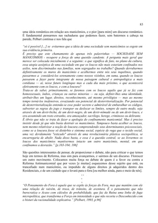 83

uma ideia romântica em relação aos manicômios, e o pior [para mim] um discurso romântico.
É fundamental pensarmos nas rachaduras que podemos fazer, sem batermos a cabeça na
parede, Pelbart continua e nos fala que

“só é possível […] se evitarmos que a ideia de uma sociedade sem manicômios se esgote em
sua evidência primeira.
É preciso que este chamamento de apenas três palavrinhas — SOCIEDADE SEM
MANICÔMIOS - recupere a força de uma questão candente. A pergunta mais geral que
merece ser colocada inicialmente é a seguinte: o que significa de fato, no plano da cultura,
essa utopia asséptica de uma sociedade em que os loucos não mais estariam confinados nos
asilos, nem discriminados nas famílias, nem segregados no trabalho? Quando derrubarmos
definitivamente os muros do manicômio e acolhermos entre nós seus inquilinos, quando
passarmos a considerá-los serenamente como nossos vizinhos, em suma, quando os loucos
passarem a fazer parte integrante de nossa paisagem cultural e antropológica a mais
cotidiana — aí, nesse futuro longínquo mas a cada dia mais próximo, o que acontecerá
efetivamente com os loucos, e com a loucura?
Trata-se de saber, primeiramente, se faremos com os loucos aquilo que já se fez com
homossexuais, índios, crianças ou outras minorias — ou seja, definir-lhes uma identidade,
atribuir-lhes um lugar, direitos, reconhecimento, até mesmo privilégios — mas ao mesmo
tempo torná-los inofensivos, esvaziando seu potencial de desterritorialização. Por potencial
de desterritorialização entenda-se esse poder secreto e admirável de embaralhar os códigos,
subverter as regras do jogo e transpor ou deslocar os limites, sempre de outro modo, seja
através de um devir-bicha, de um devir-negro, de um devir-nômade ou de um devir-louco, e
ora assumindo um rosto estranho, ora ameaçador, sacrílego, herege, criminoso ou delirante.
É óbvio que não se trata de fazer a apologia do confinamento manicomial. Mas é preciso
insistir desde já que não basta destruir os manicômios. Tampouco basta acolher os loucos,
nem mesmo relativizar a noção de loucura compreendendo seus determinantes psicossociais,
como se a loucura fosse só distúrbio e sintoma social, espécie de ruga que o tecido social,
uma vez devidamente "esticado" através de uma revolucionária plástica sociopolítica, se
encarregaria de abolir. Nada disso basta, e essa é a questão central, se ao livrarmos os
loucos dos manicômios mantivermos intacto um outro manicômio, mental, em que
confinamos a desrazão.” [p.103-104; 106]

São questões interessantes de pensar, de proporcionar o debate, não para criticar o que temos
hoje em termos de Reforma, mas sim para avançarmos, e sairmos de um discurso. Florescer
um outro movimento. Colocamos muita força no debate de quem é a favor ou contra a
Reforma Antimanicomial que por vezes [e muitas] esquecemos desse sujeito que está, ou
trancafiado num manicômio, ou impedido de alguns direitos já adquiridos dentro dos
Residenciais, e de um cuidado que o levará para o fora [ou melhor ainda, para o meio de nós].
                                              ..
                                              .
                                              .
“O Pensamento do Fora é aquele que se expõe às forças do Fora, mas que mantém com ele
uma relação de vaivém, de troca, de trânsito, de aventura. É o pensamento que não
burocratiza o Acaso com cálculos de probabilidade, que faz da Ruína uma linha de fuga
micropolítica, que transforma a Força em intensidade e que não recorta o Desconhecido com
o bisturi da racionalidade explicativa.” [Pelbart, 1993, p.96]
 