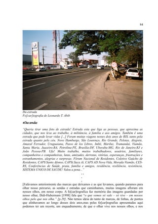 84




Da estrada
Fo[car]tografia de Leonardo T. Abib

#Das sendas
“Queria tirar uma foto de estrada! Estrada esta que liga as pessoas, que aproxima as
cidades, que nos leva ao trabalho, à militância, à família e aos amigos. Também é uma
estrada que pode levar vidas [...] Foram muitas viagens nestes dois anos de RIS, tanto pela
estrada quanto pelo céu. Novo Hamburgo, São Lourenço, Rio Grande, Pelotas, Alegrete,
Amaral Ferrador, Uruguaiana, Passo de los Libres, Imbé, Mariluz, Tramandaí, Viamão,
Santa Maria, Juazeiro-BA, Petrolina-PE, Brasília-DF, Uberaba-MG, Rio de Janeiro-RJ e
João Pessoa-PB. Ufa! Muito trabalho, muitos trabalhadores, usuários, familiares,
companheiros e companheiras, lutas, amizades, derrotas, vitórias, esperanças, frustrações e
estranhamentos, alegrias e surpresas. Fórum Nacional de Residentes, Coletivo Gaúcho de
Residentes, CAPS Santo Afonso, CAPSi Saca Aí, CAPS AD Nova Vida, Morada Viamão, CES-
RS, Conferências de Saúde, praia, família e amigos, residência, resiliência, resistência,
SISTEMA ÚNICO DE SAÚDE! Valeu a pena...”
                                            ..
                                            .
                                            .
[Falávamos anteriormente das marcas que deixamos e as que levamos, quando paramos para
olhar nosso percurso, as sendas e estradas que caminhamos, muitas imagens afloram em
nossos olhos, em nosso corpo. A fo[car]tografica faz memória das imagens guardadas por
nosso olhar, Didi-Hubermam [1998] fala que “o que vemos só vale – só vive – em nossos
olhos pelo que nos olha.” [p.29]. Não temos ideia do tanto de marcas, de linhas, de pontos
que alinhavamos ao longo desses dois anos,mas pelas fo[car]tografias apresentadas aqui
podemos ter um recorte, um enquadramento, de que o olhar vive nos nossos olhos, e nos
 