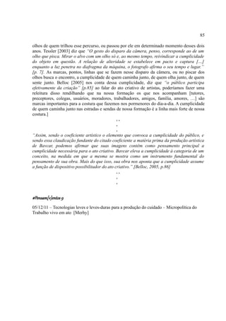 85

olhos de quem trilhou esse percurso, ou passou por ele em determinado momento desses dois
anos. Tessler [2003] diz que “O gesto do disparo da câmera, penso, corresponde ao de um
olho que pisca. Mirar o alvo com um olho só e, ao mesmo tempo, reivindicar a cumplicidade
do objeto em questão. A relação de alteridade se estabelece em pacto e captura […]
enquanto a luz penetra no diafragma da máquina, o fotografo afirma o seu tempo e lugar.”
[p. 7]. As marcas, pontos, linhas que se fazem nesse disparo da câmera, ou no piscar dos
olhos busca o encontro, a cumplicidade de quem caminha junto, de quem olha junto, de quem
sente junto. Belloc [2005] nos conta dessa cumplicidade, diz que “o público participa
efetivamente da criação” [p.85] ao falar do ato criativo de artistas, poderíamos fazer uma
releitura disso rendilhando que na nossa formação os que nos acompanham [tutores,
preceptores, colegas, usuários, moradores, trabalhadores, amigos, família, amores, …] são
marcas importantes para a costura que fazemos nos pormenores do dia-a-dia. A cumplicidade
de quem caminha junto nas estradas e sendas de nossa formação é a linha mais forte de nossa
costura.]
                                               ..
                                               .
                                               .
“Assim, sendo o coeficiente artístico o elemento que convoca a cumplicidade do público, e
sendo essa claudicação fundante do citado coeficiente a matéria prima da produção artística
de Bavcar, podemos afirmar que suas imagens contêm como pensamento principal a
cumplicidade necessária para o ato criativo. Bavcar eleva a cumplicidade à categoria de um
conceito, na medida em que a mesma se mostra como um instrumento fundamental do
pensamento de sua obra. Mais do que isso, sua obra nos aponta que a cumplicidade assume
a função de dispositivo possibilitador do ato criativo.” [Belloc, 2005, p.86]
                                               ..
                                               .
                                               .


#Pensam[v]entos 9
05/12/11 – Tecnologias leves e leves-duras para a produção do cuidado – Micropolítica do
Trabalho vivo em ato [Merhy]
 