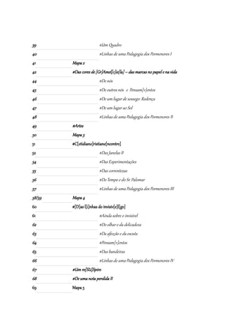 39                       #Um Quadro
40                       #Linhas de uma Pedagogia dos Pormenores I
41      Mapa 2
42      #Das cores de [Gr]Amel[c]ie[la] – das marcas no papel e na vida
44                       #De nós
45                       #De outros nós e Pensam[v]entos
46                       #De um lugar de sossego: Redença
47                       #De um lugar ao Sol
48                       #Linhas de uma Pedagogia dos Pormenores II
49      #Artes
50      Mapa 3
51      #C[otidiano]ristiane[ncontro]
52                       #Das Janelas II
54                       #Das Experimentações
55                       #Das correntezas
56                       #Do Tempo e do Sr. Palomar
57                       #Linhas de uma Pedagogia dos Pormenores III
58/59   Mapa 4
60      #[D]as l[i]nhas do invisiv[e]l[go]
61                       #Ainda sobre o invisível
62                       #Do olhar e da delicadeza
63                       #Da afecção e da escuta
64                       #Pensam[v]entos
65                       #Das bandeiras
66                       #Linhas de uma Pedagogia dos Pormenores IV
67      #Um re[SU]Spiro
68      #De uma nota perdida II
69      Mapa 5
 