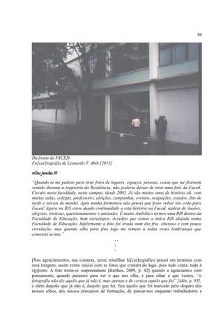 86




Da frente da FACED
Fo[car]tografia de Leonardo T. Abib [2011]

#Das Janelas III
“Quando tu me pediste para tirar fotos de lugares, espaços, pessoas, cenas que me fizessem
sentido durante a trajetória da Residência, não poderia deixar de tirar uma foto da Faced.
Circulo nesta faculdade, neste campus, desde 2005. Já são muitos anos de história ali, com
muitas aulas, colegas, professores, eleições, campanhas, eventos, ocupações, estudos, fins de
tarde e inícios de manhã. Após minha formatura não pensei que fosse voltar tão cedo para
Faced! Agora na RIS estou dando continuidade a esta história na Faced, repleta de ilusões,
alegrias, tristezas, questionamentos e amizades. É muito simbólico termos uma RIS dentro da
Faculdade de Educação, bem estratégico. Acredito que somos a única RIS alojada numa
Faculdade de Educação. Infelizmente a foto foi tirada num dia frio, chuvoso e com pouca
circulação, mas quando olho para foto logo me remeto a todas essas lembranças que
comentei acima.”
                                               ..
                                               .
                                               .

[Nos agenciamentos, nas costuras, nesse rendilhar fo[car]tografico pensei em terminar com
essa imagem, assim como iniciei com as fotos que contam do Iago, pois tudo conta, tudo é
c[p]onto. A foto torna-se surpreendente [Barthes, 2009, p. 42] quando a agenciamos com
pensamento, quando paramos para ver o que nos olha, e para olhar o que vemos, “a
fotografia não diz aquilo que já não é, mas apenas e de certeza aquilo que foi” [idén, p. 95],
e além daquilo que já não é, daquilo que foi, fica aquilo que foi marcado pelo disparo dos
nossos olhos, dos nossos processos de formação, de pensar-nos enquanto trabalhadores e
 
