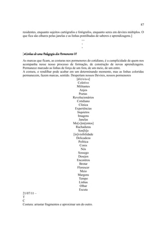 87

residentes, enquanto sujeitos cartógrafos e fotógrafos, enquanto seres em devires múltiplos. O
que fica são olhares pelas janelas e as linhas pontilhadas de saberes e aprendizagens.]
                                                ..
                                                .
                                                .

[#Linhas de uma Pedagogia dos Pormenores VI
As marcas que ficam, as costuras nos pormenores do cotidiano, é a cumplicidade de quem nos
acompanha nesse nosso processo de formação, de construção de novas aprendizagens.
Permanece marcado as linhas de força de um fora, de um meio, de um entre.
A costura, o rendilhar pode acabar em um determinando momento, mas as linhas coloridas
permanecem, fazem marcas, sentido. Despertam nossos Devires, nossos pormenores
                                         [d/e/o/a-s]
                                          Coletivo
                                         Militantes
                                             Anjos
                                            Poetas
                                      Revolucionários
                                          Cotidiano
                                            Clinica
                                        Experiências
                                          Inquietos
                                           Imagens
                                            Janelas
                                      Mo[v]im[entos]
                                         Rachaduras
                                           Son[h]o
                                      [in]visibilidade
                                         Delicadeza
                                            Política
                                             Cores
                                              Nós
                                           Sossego
                                           Desejos
                                         Encontros
                                            Brotar
                                          Florescer
                                             Meio
                                          Margens
                                            Tempo
                                            Linhas
                                             Olhar
                                            Escuta
21/07/11 –
T
C
Costura: arrastar fragmentos e aproximar um do outro.
 