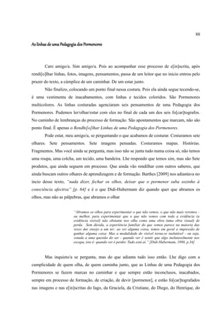 88

As linhas de uma Pedagogia dos Pormenores



       Caro amigo/a. Sim amigo/a. Pois ao acompanhar esse processo de e[in]scrita, após
rendi[o]lhar linhas, fotos, imagens, pensamentos, passa de um leitor que no inicio entrou pelo
prazer do texto, a cúmplice de um caminhar. De um estar junto.
       Não finalizo, colocando um ponto final nessa costura. Pois ela ainda segue tecendo-se,
é uma vestimenta de inacabamentos, com linhas e tecidos coloridos. São Pormenores
multicolores. As linhas costuradas agenciaram seis pensamentos de uma Pedagogia dos
Pormenores. Pudemos ler/olhar/estar com eles no final de cada um dos seis fo[car]tografos.
No caminho de lembranças do processo de formação. São apontamentos que marcam, não são
ponto final. É apenas o Rendhi[o]lhar Linhas de uma Pedagogia dos Pormenores.
       Pode estar, meu amigo/a, se perguntando o que acabamos de costurar. Costuramos sete
olhares. Sete pensamentos. Sete imagens pensadas. Costuramos mapas. Histórias.
Fragmentos. Mas você ainda se pergunta, mas isso não se junta tudo numa coisa só, não temos
uma roupa, uma colcha, um tecido, uma bandeira. Lhe respondo que temos sim, mas são Sete
produtos, que ainda seguem em processo. Que ainda vão rendilhar com outros saberes, que
ainda buscam outros olhares de aprendizagem e de formação. Barthes [2009] nos adiantava no
incio desse texto, “nada dizer, fechar os olhos, deixar que o pormenor suba sozinho à
consciência afectiva” [p. 64] e é o que Didi-Hubermam diz quando quer que abramos os
olhos, mas não as pálpebras, que abramos o olhar


                        “Abramos os olhos para experimentar o que não vemos, o que não mais veremos -
                        ou melhor, para experimentar que o que não vemos com toda a evidência (a
                        evidência visível) não obstante nos olha como uma obra (uma obra visual) de
                        perda. Sem dúvida, a experiência familiar do que vemos parece na maioria das
                        vezes dar ensejo a um ter: ao ver alguma coisa, temos em geral a impressão de
                        ganhar alguma coisa. Mas a modalidade do visível torna-se inelutável - ou seja,
                        votada a uma questão do ser - quando ver é sentir que algo inelutavelmente nos
                        escapa, isto é: quando ver é perder. Tudo está aí.” [Didi-Hubermam, 1998, p.34]



       Mas inquieto/a se pergunta, mas do que adianta tudo isso então. Lhe digo com a
cumplicidade de quem olha, de quem caminha junto, que as Linhas de uma Pedagogia dos
Pormenores se fazem marcas no caminhar e que sempre estão inconclusos, inacabados,
sempre em processo de formação, de criação, de devir [pormenor], e estão fo[car]tografados
nas imagens e nas e[in]scritas do Iago, da Graciela, da Cristiane, do Diego, do Henrique, do
 
