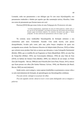 89

Leonardo, estão nos pensamentos e nos diálogos que fiz com esses fo[car]tografos, nos
pensamentos traduzidos e falados por aqueles que dão sustentação teórica, filosófica. Estão
nos restos de pensamento que fizeram marca em você.
       Preciosa [2010] fala que essas Linhas de uma Pedagogia dos Pormenores são uma

                       “escritura fragmentária, organizada em torno de ideias-palavras, atadas entre si
                       por um elo de sutil afinidade, é um buquê de formas que não forjam nem um destino
                       textual, sequer um destino subjetivo. Ao contrário, incorpora sem culpa a “doida
                       poligrafia” de uma caderneta de apontamentos solta em campo” [p.24]


       No costurar, nesse rendi[o]lhar fo[car]tografias de formação entramos e nos
construímos pelo meio. Costurando. Tecendo. Uma senda incerta, com passos
desequilibrados, levados pelo vento, pelo mar, pelos braços cúmplices de quem nos
acompanha nessa estrada. Nos Rumores Discretos de Subjetividade [Preciosa, 2010] as linhas
que colorem nosso produto final são as marcas que deixamos, é uma Cartografia Sentimental
[Rolnik, 2006], que se rendilha De um Fragmento ao Outro [Baudrillard, 2003], em uma Nau
do Tempo-Rei [Pelbart, 1993], nas Conversações [Deleuze, 1992] de uma Vida do Fora
[2010], no habitar da Câmara Clara [Barthes, 2009], nos silêncios de um tempo, no Ponto
Zero [da Fotografia – Bavcar, 2000] de uma Filosofia [Da Caixa Preta, Flusser, 2011], marcas
que ficam pressas nos olhos [Do Senhor Palomar, Calvino, 1994], são Memórias [do Brasil,
Bavcar, 2003] em mo[v]im[ento].
       Sendo assim, caro/a amigo/a, vamos apenas [rendi]olhar os pormenores a nossa volta e
os sutis mo[v]im[entos] de formação, de aprendizagens nas fo[car]tografias cotidianas.
       Fica um convite: entregar-se ao prazer do olhar..
       Fica um segundo convite: deixar-se tecer e tecer junto dialogando com as imagens e
palavras.
 