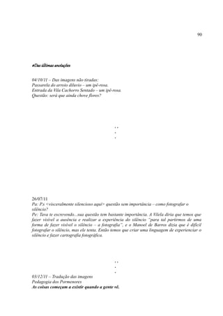 90




#Das últimas anotações

04/10/11 – Das imagens não tiradas:
Passarela do arroio diluvio – um ipê-rosa.
Entrada da Vila Cachorro Sentado – um ipê-rosa.
Questão: será que ainda chove flores?




                                            ..
                                            .
                                            .




26/07/11
Pa: P.s <visceralmente silencioso aqui> questão sem importância – como fotografar o
silêncio?
Pe: Tava te escrevendo...sua questão tem bastante importância. A Vilela diria que temos que
fazer visível a ausência e realizar a experiência do silêncio “para tal partirmos de uma
forma de fazer visível o silêncio – a fotografia”, e o Manoel de Barros dizia que é difícil
fotografar o silêncio, mas ele tenta. Então temos que criar uma linguagem de experienciar o
silêncio e fazer cartografia fotográfica.




                                            ..
                                            .
                                            .
03/12/11 – Tradução das imagens
Pedagogia dos Pormenores
As coisas começam a existir quando a gente vê.
 
