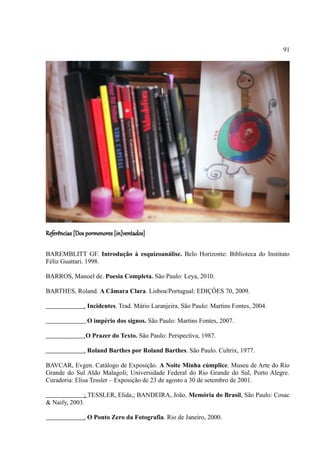 91




Referências [Dos pormenores [in]ventados]

BAREMBLITT GF. Introdução à esquizoanálise. Belo Horizonte: Biblioteca do Instituto
Féliz Guattari. 1998.

BARROS, Manoel de. Poesia Completa. São Paulo: Leya, 2010.

BARTHES, Roland. A Câmara Clara. Lisboa/Portugual: EDIÇÔES 70, 2009.

               . Incidentes. Trad. Mário Laranjeira. São Paulo: Martins Fontes, 2004.

                .O império dos signos. São Paulo: Martins Fontes, 2007.

               .O Prazer do Texto. São Paulo: Perspectiva, 1987.

               . Roland Barthes por Roland Barthes. São Paulo. Cultrix, 1977.

BAVCAR, Evgen. Catálogo de Exposição. A Noite Minha cúmplice. Museu de Arte do Rio
Grande do Sul Aldo Malagoli; Universidade Federal do Rio Grande do Sul, Porto Alegre.
Curadoria: Elisa Tessler – Exposição de 23 de agosto a 30 de setembro de 2001.

              ; TESSLER, Elida,; BANDEIRA, João. Memória do Brasil, São Paulo: Cosac
& Naify, 2003.

               . O Ponto Zero da Fotografia. Rio de Janeiro, 2000.
 