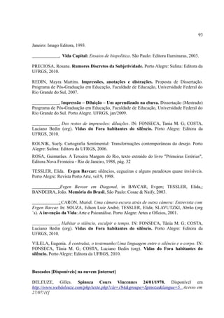 93

Janeiro: Imago Editora, 1993.

              . Vida Capital: Ensaios de biopolítica. São Paulo: Editora Iluminuras, 2003.

PRECIOSA, Rosane. Rumores Discretos da Subjetividade. Porto Alegre: Sulina: Editora da
UFRGS, 2010.

REDIN, Mayra Martins. Impressões, anotações e distrações. Proposta de Dissertação.
Programa de Pós-Graduação em Educação, Faculdade de Educação, Universidade Federal do
Rio Grande do Sul, 2007.

             . Impressão – Diluição – Um aprendizado na chuva. Dissertação (Mestrado)
Programa de Pós-Graduação em Educação, Faculdade de Educação, Universidade Federal do
Rio Grande do Sul. Porto Alegre. UFRGS, jan/2009.

            . Dos restos de impressões: diluições. IN: FONSECA, Tania M. G; COSTA,
Luciano Bedin (org). Vidas do Fora habitantes do silêncio. Porto Alegre: Editora da
UFRGS, 2010.

ROLNIK, Suely. Cartografia Sentimental: Transformações contemporâneas do desejo. Porto
Alegre: Sulina: Editora da UFRGS, 2006.
ROSA, Guimarães. A Terceira Margem do Rio, texto extraído do livro "Primeiras Estórias",
Editora Nova Fronteira - Rio de Janeiro, 1988, pág. 32

TESSLER, Elida. Evgen Bavcar: silêncios, cegueiras e alguns paradoxos quase invisíveis.
Porto Alegre: Revista Porto Arte, vol.9, 1998.

           .Evgen Bavcar em Diagonal, in BAVCAR, Evgen; TESSLER, Elida,;
BANDEIRA, João. Memória do Brasil, São Paulo: Cosac & Naify, 2003.

              ; CARON, Muriel. Uma câmera escura atrás de outra câmera: Entrevista com
Evgen Bavcar. In: SOUZA, Edson Luiz André; TESSLER, Elida; SLAVUTZKI, Abrão (org
´s). A invenção da Vida: Arte e Psicanálise. Porto Alegre: Artes e Ofícios, 2001.

            . Habitar o silêncio, esculpir o tempo. IN: FONSECA, Tânia M. G; COSTA,
Luciano Bedin (org). Vidas do Fora habitantes do silêncio. Porto Alegre: Editora da
UFRGS, 2010.

VILELA, Eugenia. À contraluz, o testemunho:Uma linguagem entre o silêncio e o corpo. IN:
FONSECA, Tânia M. G; COSTA, Luciano Bedin (org). Vidas do Fora habitantes do
silêncio. Porto Alegre: Editora da UFRGS, 2010.


Buscados [Disponíveis] na nuvem [internet]

DELEUZE, Gilles. Spinoza Cours Vincennes 24/01/1978. Disponível em
http://www.webdeleuze.com/php/texte.php?cle=194&groupe=Spinoza&langue=5 Acesso em
27/07/11]
 