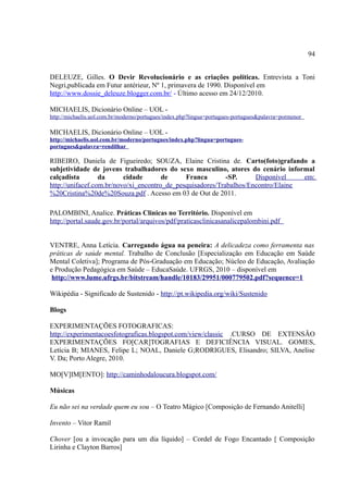 94


DELEUZE, Gilles. O Devir Revolucionário e as criações políticas. Entrevista a Toni
Negri,publicada em Futur antérieur, Nº 1, primavera de 1990. Disponível em
http://www.dossie_deleuze.blogger.com.br/ - Último acesso em 24/12/2010.

MICHAELIS, Dicionário Online – UOL -
http://michaelis.uol.com.br/moderno/portugues/index.php?lingua=portugues-portugues&palavra=pormenor

MICHAELIS, Dicionário Online – UOL -
http://michaelis.uol.com.br/moderno/portugues/index.php?lingua=portugues-
portugues&palavra=rendilhar

RIBEIRO, Daniela de Figueiredo; SOUZA, Elaine Cristina de. Carto(foto)grafando a
subjetividade de jovens trabalhadores do sexo masculino, atores do cenário informal
calçadista        da      cidade       de     Franca        -SP.     Disponível    em:
http://unifacef.com.br/novo/xi_encontro_de_pesquisadores/Trabalhos/Encontro/Elaine
%20Cristina%20de%20Souza.pdf . Acesso em 03 de Out de 2011.

PALOMBINI, Analice. Práticas Clinicas no Território. Disponível em
http://portal.saude.gov.br/portal/arquivos/pdf/praticasclinicasanalicepalombini.pdf


VENTRE, Anna Letícia. Carregando água na peneira: A delicadeza como ferramenta nas
práticas de saúde mental. Trabalho de Conclusão [Especialização em Educação em Saúde
Mental Coletiva]; Programa de Pós-Graduação em Educação; Núcleo de Educação, Avaliação
e Produção Pedagógica em Saúde – EducaSaúde. UFRGS, 2010 – disponível em
 http://www.lume.ufrgs.br/bitstream/handle/10183/29951/000779502.pdf?sequence=1

Wikipédia - Significado de Sustenido - http://pt.wikipedia.org/wiki/Sustenido

Blogs

EXPERIMENTAÇÕES FOTOGRAFICAS:
http://experimentacoesfotograficas.blogspot.com/view/classic .CURSO DE EXTENSÃO
EXPERIMENTAÇÕES FO[CAR]TOGRAFIAS E DEFICIÊNCIA VISUAL. GOMES,
Letícia B; MIANES, Felipe L; NOAL, Daniele G;RODRIGUES, Elisandro; SILVA, Anelise
V. Da; Porto Alegre, 2010.

MO[V]IM[ENTO]: http://caminhodaloucura.blogspot.com/

Músicas

Eu não sei na verdade quem eu sou – O Teatro Mágico [Composição de Fernando Anitelli]

Invento – Vitor Ramil

Chover [ou a invocação para um dia líquido] – Cordel de Fogo Encantado [ Composição
Lirinha e Clayton Barros]
 