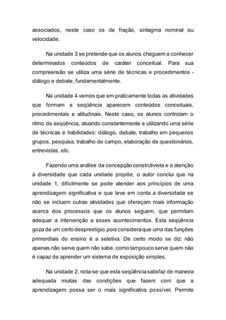 associados, neste caso os de fração, sintagma nominal ou
velocidade.
Na unidade 3 se pretende que os alunos cheguem a conhecer
determinados conteúdos de caráter conceitual. Para sua
compreensão se utiliza uma série de técnicas e procedimentos -
diálogo e debate, fundamentalmente.
Na unidade 4 vemos que em praticamente todas as atividades
que formam a seqüência aparecem conteúdos conceituais,
procedimentais e atitudinais. Neste caso, os alunos controlam o
ritmo da seqüência, atuando constantemente e utilizando uma série
de técnicas e habilidades: diálogo, debate, trabalho em pequenos
grupos, pesquisa, trabalho de campo, elaboração de questionários,
entrevistas, etc.
Fazendo uma análise da concepção construtivista e a atenção
à diversidade que cada unidade propõe, o autor conclui que na
unidade 1, dificilmente se pode atender aos princípios de uma
aprendizagem significativa e que leve em conta a diversidade se
não se incluem outras atividades que ofereçam mais informação
acerca dos processos que os alunos seguem, que permitam
adequar a intervenção a esses acontecimentos. Esta seqüência
goza de um certo desprestígio,pois consideraque uma das funções
primordiais do ensino é a seletiva. De certo modo se diz: não
apenas não serve quem não sabe, como tampouco serve quem não
é capaz de aprender um sistema de exposição simples.
Na unidade 2, nota-se que esta seqüênciasatisfaz de maneira
adequada muitas das condições que fazem com que a
aprendizagem possa ser o mais significativa possível. Permite
 