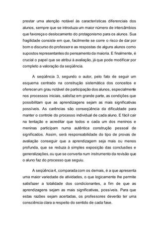 prestar uma atenção notável às características diferenciais dos
alunos, sempre que se introduza um maior número de intercâmbios
que favoreça o deslocamento do protagonismo para os alunos. Sua
fragilidade consiste em que, facilmente se corre o risco de dar por
bom o discurso do professore as respostas de alguns alunos como
supostos representantes do pensamento da maioria. E finalmente, é
crucial o papel que se atribui à avaliação, já que pode modificar por
completo a valoração da seqüência.
A seqüência 3, segundo o autor, pelo fato de seguir um
esquema centrado na construção sistemática dos conceitos e
oferecerum grau notável de participação dos alunos, especialmente
nos processos iniciais, satisfaz em grande parte, as condições que
possibilitam que as aprendizagens sejam as mais significativas
possíveis. As carências são conseqüência da dificuldade para
manter o controle do processo individual de cada aluno. E fácil cair
na tentação e acreditar que todos e cada um dos meninos e
meninas participam numa autêntica construção pessoal de
significados. Assim, será responsabilidade do tipo de provas de
avaliação conseguir que a aprendizagem seja mais ou menos
profunda, que se reduza à simples exposição das conclusões e
generalizações,ou que se converta num instrumento da revisão que
o aluno faz do processo que seguiu.
A seqüência4, comparadacom os demais, é a que apresenta
uma maior variedade de atividades, o que logicamente lhe permite
satisfazer a totalidade dos condicionantes, a fim de que as
aprendizagens sejam as mais significativas, possíveis. Para que
estas razões sejam acertadas, os professores deverão ter uma
consciência clara a respeito do sentido de cada fase.
 