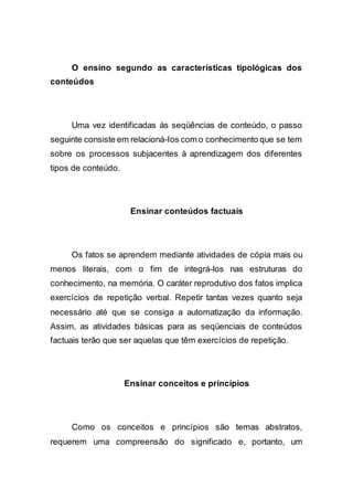 O ensino segundo as características tipológicas dos
conteúdos
Uma vez identificadas às seqüências de conteúdo, o passo
seguinte consiste em relacioná-Ios com o conhecimento que se tem
sobre os processos subjacentes à aprendizagem dos diferentes
tipos de conteúdo.
Ensinar conteúdos factuais
Os fatos se aprendem mediante atividades de cópia mais ou
menos literais, com o fim de integrá-los nas estruturas do
conhecimento, na memória. O caráter reprodutivo dos fatos implica
exercícios de repetição verbal. Repetir tantas vezes quanto seja
necessário até que se consiga a automatização da informação.
Assim, as atividades básicas para as seqüenciais de conteúdos
factuais terão que ser aquelas que têm exercícios de repetição.
Ensinar conceitos e princípios
Como os conceitos e princípios são temas abstratos,
requerem uma compreensão do significado e, portanto, um
 