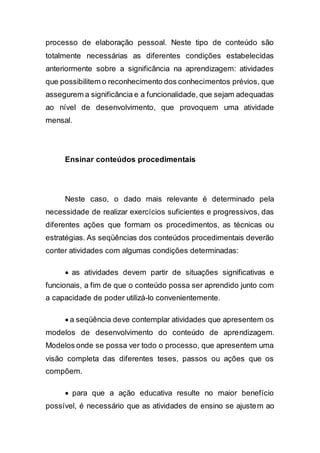 processo de elaboração pessoal. Neste tipo de conteúdo são
totalmente necessárias as diferentes condições estabelecidas
anteriormente sobre a significância na aprendizagem: atividades
que possibilitem o reconhecimento dos conhecimentos prévios, que
assegurem a significância e a funcionalidade, que sejam adequadas
ao nível de desenvolvimento, que provoquem uma atividade
mensal.
Ensinar conteúdos procedimentais
Neste caso, o dado mais relevante é determinado pela
necessidade de realizar exercícios suficientes e progressivos, das
diferentes ações que formam os procedimentos, as técnicas ou
estratégias. As seqüências dos conteúdos procedimentais deverão
conter atividades com algumas condições determinadas:
 as atividades devem partir de situações significativas e
funcionais, a fim de que o conteúdo possa ser aprendido junto com
a capacidade de poder utilizá-lo convenientemente.
 a seqüência deve contemplar atividades que apresentem os
modelos de desenvolvimento do conteúdo de aprendizagem.
Modelos onde se possa ver todo o processo, que apresentem uma
visão completa das diferentes teses, passos ou ações que os
compõem.
 para que a ação educativa resulte no maior benefício
possível, é necessário que as atividades de ensino se ajustem ao
 
