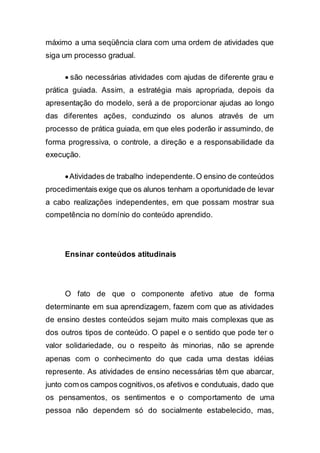 máximo a uma seqüência clara com uma ordem de atividades que
siga um processo gradual.
 são necessárias atividades com ajudas de diferente grau e
prática guiada. Assim, a estratégia mais apropriada, depois da
apresentação do modelo, será a de proporcionar ajudas ao longo
das diferentes ações, conduzindo os alunos através de um
processo de prática guiada, em que eles poderão ir assumindo, de
forma progressiva, o controle, a direção e a responsabilidade da
execução.
Atividades de trabalho independente.O ensino de conteúdos
procedimentais exige que os alunos tenham a oportunidade de levar
a cabo realizações independentes, em que possam mostrar sua
competência no domínio do conteúdo aprendido.
Ensinar conteúdos atitudinais
O fato de que o componente afetivo atue de forma
determinante em sua aprendizagem, fazem com que as atividades
de ensino destes conteúdos sejam muito mais complexas que as
dos outros tipos de conteúdo. O papel e o sentido que pode ter o
valor solidariedade, ou o respeito às minorias, não se aprende
apenas com o conhecimento do que cada uma destas idéias
represente. As atividades de ensino necessárias têm que abarcar,
junto com os campos cognitivos,os afetivos e condutuais, dado que
os pensamentos, os sentimentos e o comportamento de uma
pessoa não dependem só do socialmente estabelecido, mas,
 