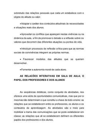 sobretudo das relações pessoais que cada um estabelece com o
objeto de atitude ou valor.
Adaptar o caráter dos conteúdos atitudinais às necessidades
e situações reais dos alunos.
Aproveitar os conflitos que apareçam nestas vivências ou na
dinâmica da aula, a fim de promovero debate e a reflexão sobre os
valores que decorrem das diferentes atuações ou pontos de vida.
 Introduzir processos de reflexão crítica para que as normas
sociais de convivências integrem as próprias normas.
 Favorecer modelos das atitudes que se queiram
desenvolver.
Fomentar a autonomia moral de cada aluno.
AS RELACÕES INTERATIVAS EM SALA DE AULA; O
PAPEL DOS PROFESSORES E DOS ALUNOS
As seqüências didáticas, como conjunto de atividades, nos
oferece uma série de oportunidades comunicativas, mas que por si
mesmas não determinam o que constitui a chave de todo ensino: as
relações que se estabelecem entre os professores, os alunos e os
conteúdos de aprendizagem. As atividades são o meio para
mobilizar a trama das comunicações que se pode estabelecer em
classe; as relações que ali se estabelecem definem os diferentes
papéis dos professores e dos alunos.
 