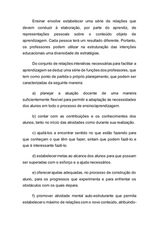 Ensinar envolve estabelecer uma série de relações que
devem conduzir à elaboração, por parte do aprendiz, de
representações pessoais sobre o conteúdo objeto de
aprendizagem. Cada pessoa terá um resultado diferente. Portanto,
os professores podem utilizar na estruturação das intenções
educacionais uma diversidade de estratégias.
Do conjunto de relações interativas necessárias para facilitar a
aprendizagem se deduz uma série de funções dos professores, que
tem como ponto de partida o próprio planejamento, que podem ser
caracterizadas da seguinte maneira:
a) planejar a atuação docente de uma maneira
suficientemente flexível para permitir a adaptação às necessidades
dos alunos em todo o processo de ensino/aprendizagem.
b) contar com as contribuições e os conhecimentos dos
alunos, tanto no início das atividades como durante sua realização.
c) ajudá-los a encontrar sentido no que estão fazendo para
que conheçam o que têm que fazer, sintam que podem fazê-lo e
que é interessante fazê-lo.
d) estabelecermetas ao alcance dos alunos para que possam
ser superadas com o esforço e a ajuda necessários.
e) oferecerajudas adequadas, no processo de construção do
aluno, para os progressos que experimenta e para enfrentar os
obstáculos com os quais depara.
f) promover atividade mental auto-estruturante que permita
estabelecero máximo de relações com o novo conteúdo, atribuindo-
 