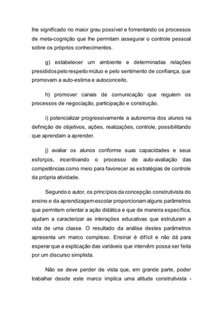 lhe significado no maior grau possível e fomentando os processos
de meta-cognição que lhe permitam assegurar o controle pessoal
sobre os próprios conhecimentos.
g) estabelecer um ambiente e determinadas relações
presididospelo respeito mútuo e pelo sentimento de confiança, que
promovam a auto-estima e autoconceito.
h) promover canais de comunicação que regulem os
processos de negociação, participação e construção.
i) potencializar progressivamente a autonomia dos alunos na
definição de objetivos, ações, realizações, controle, possibilitando
que aprendam a aprender.
j) avaliar os alunos conforme suas capacidades e seus
esforços, incentivando o processo de auto-avaliação das
competências como meio para favorecer as estratégias de controle
da própria atividade.
Segundo o autor, os princípios da concepção construtivista do
ensino e da aprendizagem escolar proporcionam alguns parâmetros
que permitem orientar a ação didática e que de maneira específica,
ajudam a caracterizar as interações educativas que estruturam a
vida de uma classe. O resultado da análise destes parâmetros
apresenta um marco complexo. Ensinar é difícil e não dá para
esperar que a explicação das variáveis que intervêm possa ser feita
por um discurso simplista.
Não se deve perder de vista que, em grande parte, poder
trabalhar desde este marco implica uma atitude construtivista -
 