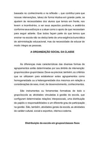 baseada no conhecimento e na reflexão -, que contribui para que
nossas intervenções, talvez de forma intuitiva em grande parte, se
ajustem às necessidades dos alunos que temos em frente, nos
levem a incentivá-los, a ver seus aspectos positivos, e avaliá-los
conforme seus esforços e a atuar como o apoio de que necessitam
para seguir adiante. Que todos façam parte do que temos que
ensinar na escola não se deduz tanto de uma exigência burocrática
de administração educacional, mas da necessidade de educar de
modo íntegro as pessoas.
A ORGANIZAÇÃO SOCIAL DA CLASSE
As diferenças mais características das diversas formas de
agrupamentos estão determinadas por seu âmbito de intervenção:
grupo/escolae grupo/classe.Deve-se precisar,também,os critérios
que se utilizaram para estabelecer estes agrupamentos como
homogeneidade ou a heterogeneidade dos mesmos em relação a
considerações de sexo,nível, de desenvolvimento, conhecimentos.
São instrumentos ou ferramentas formativas de todo o
grupo/escola as atividades vinculadas à gestão da escola, que
configuram determinadas relações interpessoais, uma distribuição
de papéis e responsabilidades e um diferente grau de participação
na gestão. São, também, atividades gerais da escola, as atividades
de caráter cultural, social e esportivo, interna e externa.
Distribuição da escola em grupos/classes fixos
 