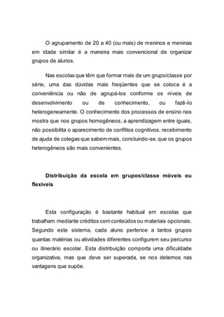 O agrupamento de 20 a 40 (ou mais) de meninos e meninas
em idade similar é a maneira mais convencional de organizar
grupos de alunos.
Nas escolas que têm que formar mais de um grupo/classe por
série, uma das dúvidas mais freqüentes que se coloca é a
conveniência ou não de agrupá-los conforme os níveis de
desenvolvimento ou de conhecimento, ou fazê-Io
heterogeneamente. O conhecimento dos processos de ensino nos
mostra que nos grupos homogêneos, a aprendizagem entre iguais,
não possibilita o aparecimento de conflitos cognitivos, recebimento
de ajuda de colegas que sabem mais, concluindo-se,que os grupos
heterogêneos são mais convenientes.
Distribuição da escola em grupos/classe móveis ou
flexíveis
Esta configuração é bastante habitual em escolas que
trabalham mediante créditos com conteúdos ou materiais opcionais.
Segundo este sistema, cada aluno pertence a tantos grupos
quantas matérias ou atividades diferentes configurem seu percurso
ou itinerário escolar. Esta distribuição comporta uma dificuldade
organizativa, mas que deve ser superada, se nos detemos nas
vantagens que supõe.
 
