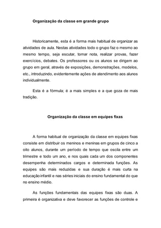 Organização da classe em grande grupo
Historicamente, esta é a forma mais habitual de organizar as
atividades de aula. Nestas atividades todo o grupo faz o mesmo ao
mesmo tempo, seja escutar, tomar nota, realizar provas, fazer
exercícios, debates. Os professores ou os alunos se dirigem ao
grupo em geral, através de exposições, demonstrações, modelos,
etc., introduzindo, evidentemente ações de atendimento aos alunos
individualmente.
Esta é a fórmula; é a mais simples e a que goza de mais
tradição.
Organização da classe em equipes fixas
A forma habitual de organização da classe em equipes fixas
consiste em distribuir os meninos e meninas em grupos de cinco a
oito alunos, durante um período de tempo que oscila entre um
trimestre e todo um ano, e nos quais cada um dos componentes
desempenha determinados cargos e determinada funções. As
equipes são mais reduzidas e sua duração é mais curta na
educação infantil e nas séries iniciais do ensino fundamental do que
no ensino médio.
As funções fundamentais das equipes fixas são duas. A
primeira é organizativa e deve favorecer as funções de controle e
 